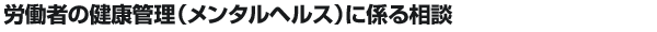 労働者の健康管理（メンタルヘルス）に係る相談
